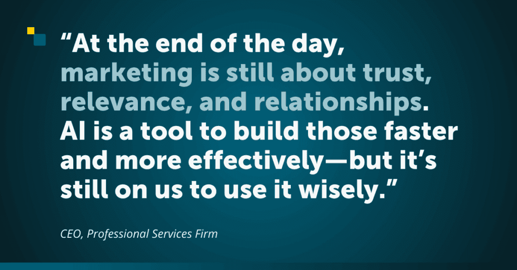 Quote graphic reading: At the end of the day, marketing is still about trust, relevance, and relationships. AI is a tool to build those faster and more effectively—but it’s still on us to use it wisely.
CEO, Professional Services Firm